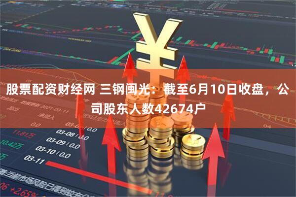 股票配资财经网 三钢闽光：截至6月10日收盘，公司股东人数42674户