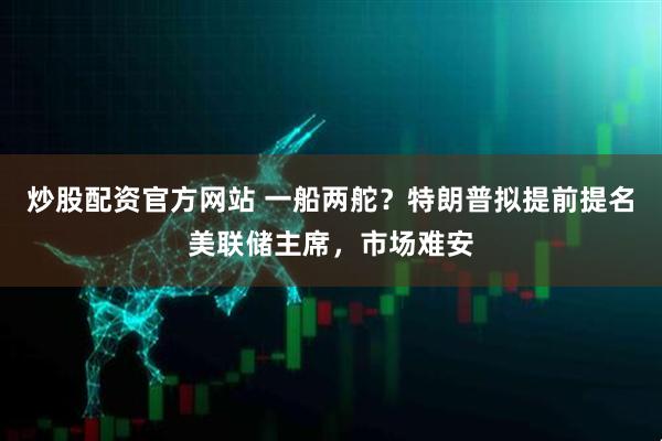 炒股配资官方网站 一船两舵？特朗普拟提前提名美联储主席，市场难安