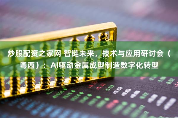 炒股配资之家网 智链未来，技术与应用研讨会（粤西）：AI驱动金属成型制造数字化转型