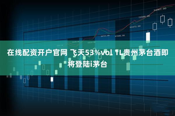 在线配资开户官网 飞天53%vol 1L贵州茅台酒即将登陆i茅台