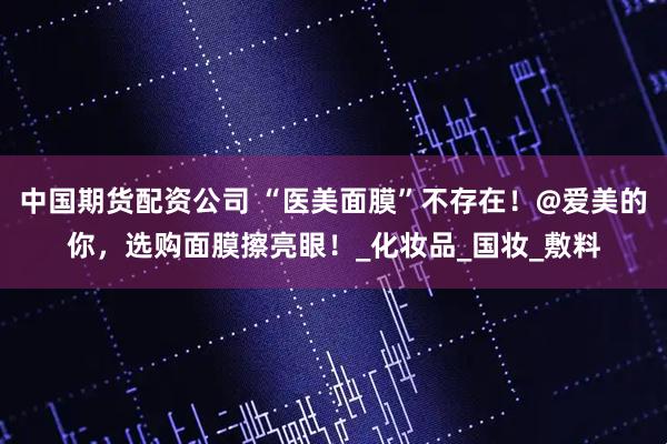 中国期货配资公司 “医美面膜”不存在！@爱美的你，选购面膜擦亮眼！_化妆品_国妆_敷料