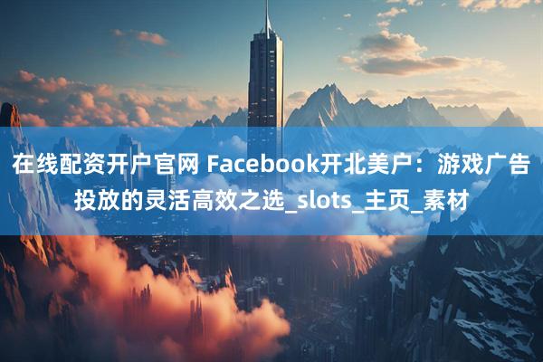 在线配资开户官网 Facebook开北美户：游戏广告投放的灵活高效之选_slots_主页_素材