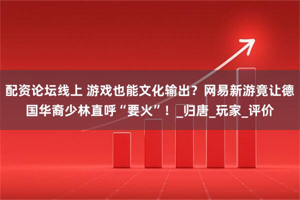 配资论坛线上 游戏也能文化输出？网易新游竟让德国华裔少林直呼“要火”！_归唐_玩家_评价