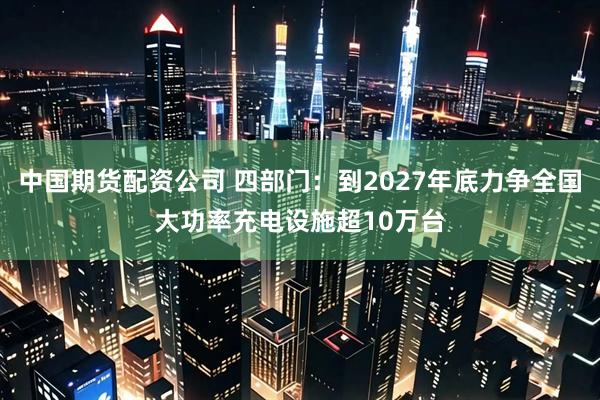 中国期货配资公司 四部门：到2027年底力争全国大功率充电设施超10万台