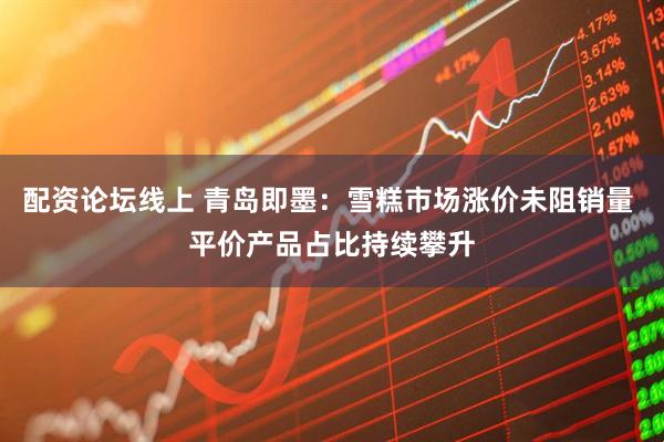 配资论坛线上 青岛即墨：雪糕市场涨价未阻销量 平价产品占比持续攀升
