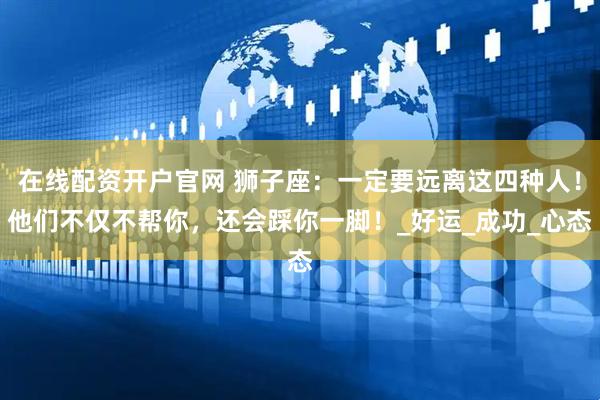 在线配资开户官网 狮子座：一定要远离这四种人！他们不仅不帮你，还会踩你一脚！_好运_成功_心态