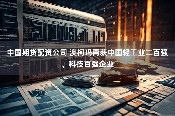 中国期货配资公司 澳柯玛再获中国轻工业二百强、科技百强企业