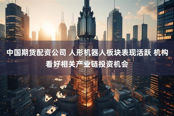 中国期货配资公司 人形机器人板块表现活跃 机构看好相关产业链投资机会