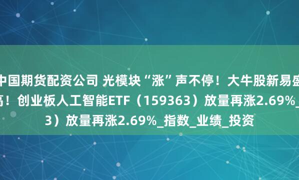 中国期货配资公司 光模块“涨”声不停！大牛股新易盛涨超6%继续新高！创业板人工智能ETF（159363）放量再涨2.69%_指数_业绩_投资
