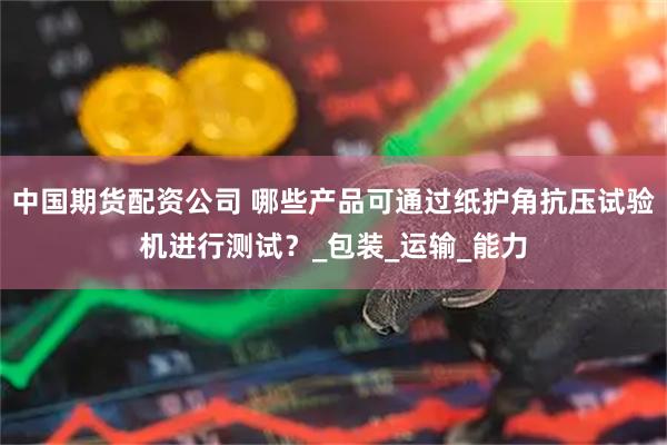 中国期货配资公司 哪些产品可通过纸护角抗压试验机进行测试？_包装_运输_能力