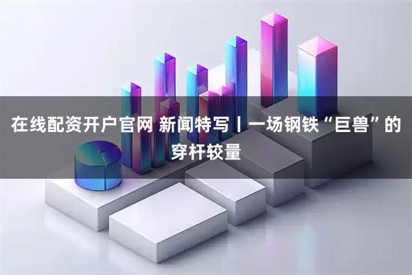 在线配资开户官网 新闻特写丨一场钢铁“巨兽”的穿杆较量