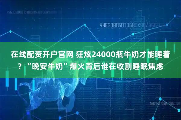 在线配资开户官网 狂炫24000瓶牛奶才能睡着？“晚安牛奶”爆火背后谁在收割睡眠焦虑