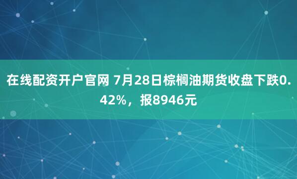 在线配资开户官网 7月28日棕榈油期货收盘下跌0.42%，报8946元