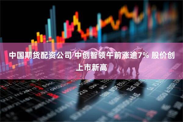 中国期货配资公司 中创智领午前涨逾7% 股价创上市新高