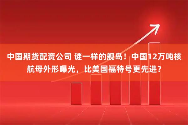 中国期货配资公司 谜一样的舰岛！中国12万吨核航母外形曝光，比美国福特号更先进？