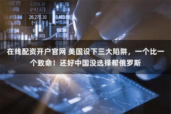 在线配资开户官网 美国设下三大陷阱，一个比一个致命！还好中国没选择帮俄罗斯