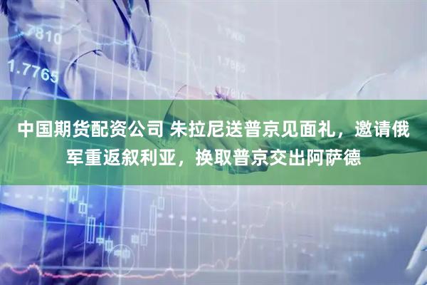 中国期货配资公司 朱拉尼送普京见面礼，邀请俄军重返叙利亚，换取普京交出阿萨德