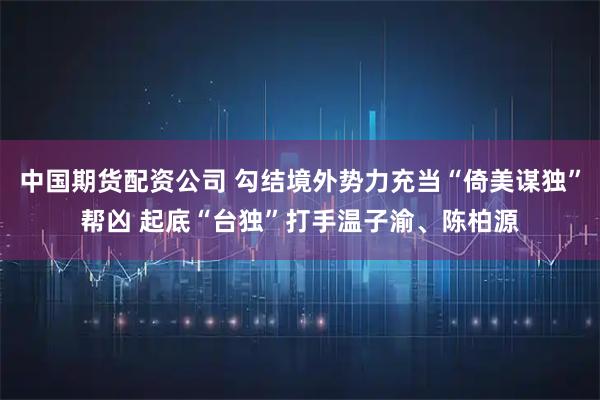 中国期货配资公司 勾结境外势力充当“倚美谋独”帮凶 起底“台独”打手温子渝、陈柏源