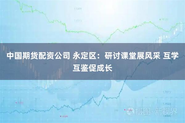 中国期货配资公司 永定区：研讨课堂展风采 互学互鉴促成长