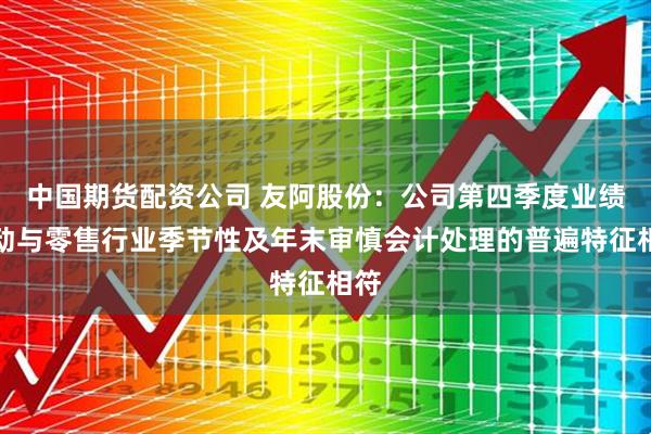 中国期货配资公司 友阿股份：公司第四季度业绩波动与零售行业季节性及年末审慎会计处理的普遍特征相符